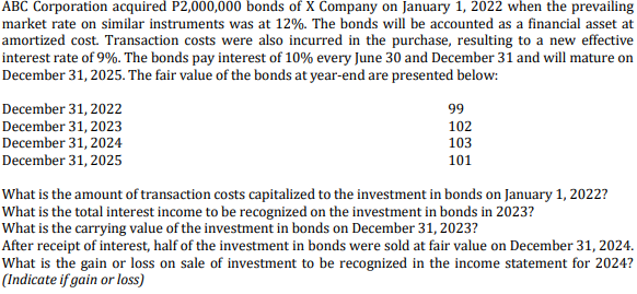 ABC Corporation acquired P2,000,000 bonds of X Company on January 1, 2022 when the prevailing
market rate on similar instruments was at 12%. The bonds will be accounted as a financial asset at
amortized cost. Transaction costs were also incurred in the purchase, resulting to a new effective
interest rate of 9%. The bonds pay interest of 10% every June 30 and December 31 and will mature on
December 31, 2025. The fair value of the bonds at year-end are presented below:
December 31, 2022
December 31, 2023
December 31, 2024
December 31, 2025
99
102
103
101
What is the amount of transaction costs capitalized to the investment in bonds on January 1, 2022?
What is the total interest income to be recognized on the investment in bonds in 2023?
What is the carrying value of the investment in bonds on December 31, 2023?
After receipt of interest, half of the investment in bonds were sold at fair value on December 31, 2024.
What is the gain or loss on sale of investment to be recognized in the income statement for 2024?
(Indicate if gain or loss)
