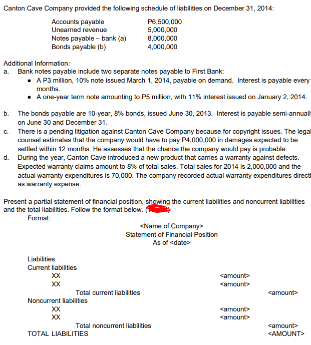 Canton Cave Company provided the following schedule of liabilities on December 31, 2014:
P6,500,000
Accounts payable
Unearned revenue
5,000,000
8,000,000
Notes payable - bank (a)
Bonds payable (b)
4,000,000
Additional Information:
a. Bank notes payable include two separate notes payable to First Bank:
• A P3 million, 10% note issued March 1, 2014, payable on demand. Interest is payable every
months.
• A one-year term note amounting to P5 million, with 11% interest issued on January 2, 2014.
b. The bonds payable are 10-year, 8% bonds, issued June 30, 2013. Interest is payable semi-annuall
on June 30 and December 31.
C.
There is a pending litigation against Canton Cave Company because for copyright issues. The legal
counsel estimates that the company would have to pay P4,000,000 in damages expected to be
settled within 12 months. He assesses that the chance the company would pay is probable.
d. During the year, Canton Cave introduced a new product that carries a warranty against defects.
Expected warranty claims amount to 8% of total sales. Total sales for 2014 is 2,000,000 and the
actual warranty expenditures is 70,000. The company recorded actual warranty expenditures directl
as warranty expense.
Present a partial statement of financial position, showing the current liabilities and noncurrent liabilities
and the total liabilities. Follow the format below. (
Format:
<Name of Company>
Statement of Financial Position
As of <date>
Liabilities
Current liabilities
XX
XX
<amount>
Noncurrent liabilities
XX
XX
<amount>
TOTAL LIABILITIES
<AMOUNT>
Total current liabilities
Total noncurrent liabilities
<amount>
<amount>
<amount>
<amount>