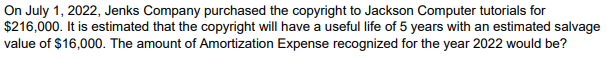 On July 1, 2022, Jenks Company purchased the copyright to Jackson Computer tutorials for
$216,000. It is estimated that the copyright will have a useful life of 5 years with an estimated salvage
value of $16,000. The amount of Amortization Expense recognized for the year 2022 would be?