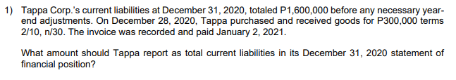 1) Tappa Corp.'s current liabilities at December 31, 2020, totaled P1,600,000 before any necessary year-
end adjustments. On December 28, 2020, Tappa purchased and received goods for P300,000 terms
2/10, n/30. The invoice was recorded and paid January 2, 2021.
What amount should Tappa report as total current liabilities in its December 31, 2020 statement of
financial position?