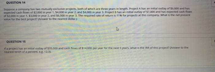 QUESTION 14
Suppose a company has two mutually exclusive projects, both of which are three years in length. Project A has an initial outlay of $6.000 and has
expected cash flows of $2,000 in year 1, $4.000 in year 2, and $4,000 in year 3. Project B has an initial outlay of $7,000 and has expected cash flows
of $2.000 in year 1. $3,000 in year 2. and $6.000 in year 3. The required rate of return is 11% for projects at this company. What is the net present
value for the best project? (Answer to the nearest dollar.)
QUESTION 15
if a project has an initial outlay of $35.000 and cash flows of $14,000 per year for the next 5 years, what is the IRR of this project? (Answer to the
nearest tenth of a percent, eg. 12.3).
