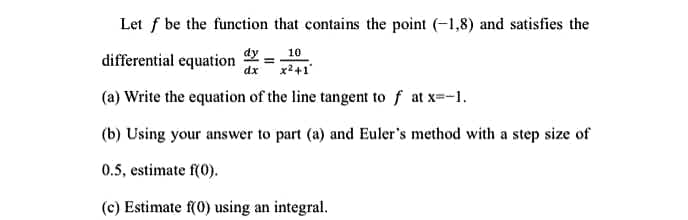 Let f be the function that contains the point (-1,8) and satisfies the
dy
10
differential equation dx x² +1'
(a) Write the equation of the line tangent to f at x=-1.
(b) Using your answer to part (a) and Euler's method with a step size of
0.5, estimate f(0).
(c) Estimate f(0) using an integral.