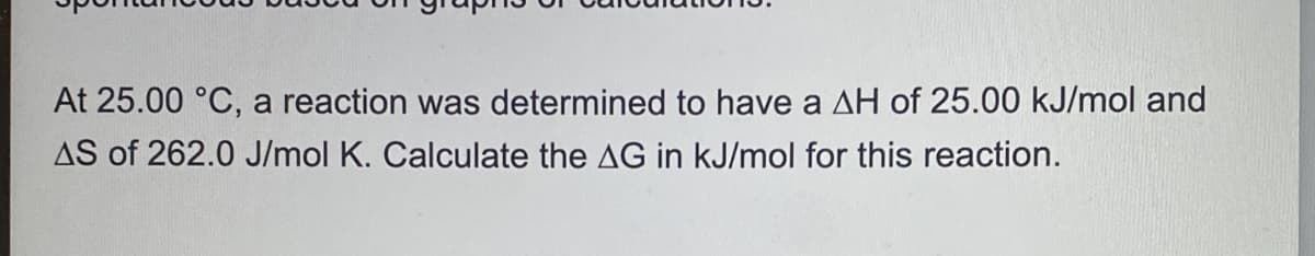 At 25.00 °C, a reaction was determined to have a AH of 25.00 kJ/mol and
AS of 262.0 J/mol K. Calculate the AG in kJ/mol for this reaction.