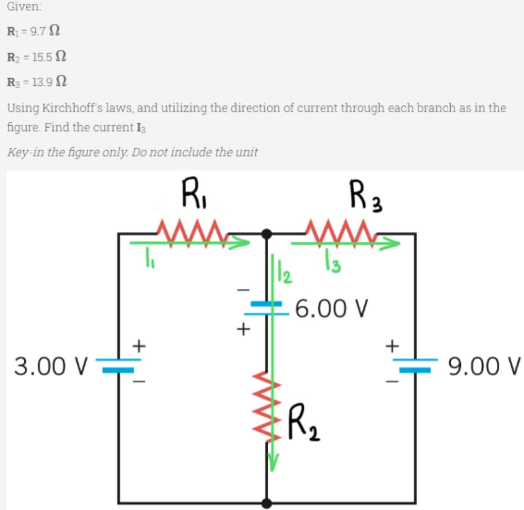 Given:
R₁=9.7
R₂ = 15.5 2
R3 = 13.9
Using Kirchhoff's laws, and utilizing the direction of current through each branch as in the
figure. Find the current 13
Key-in the figure only. Do not include the unit
R₁
M
3.00 V
+
-
+
1
R 3
AWAS
13
6.00 V
R₂
+
9.00 V