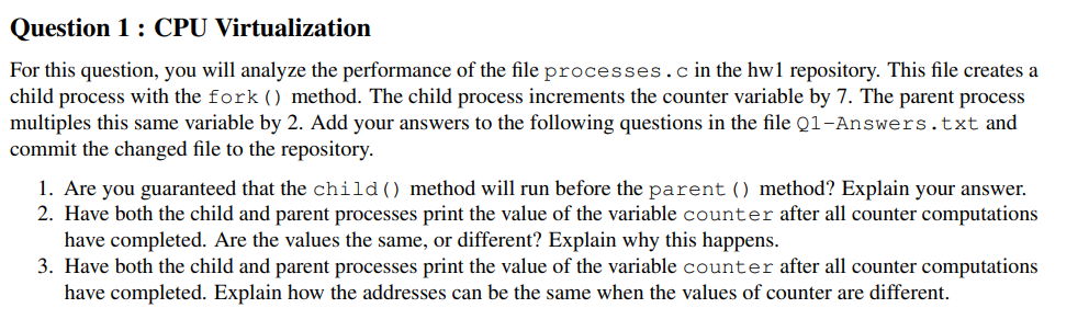 Question 1: CPU Virtualization
For this question, you will analyze the performance of the file processes.cin the hw1 repository. This file creates a
child process with the fork () method. The child process increments the counter variable by 7. The parent process
multiples this same variable by 2. Add your answers to the following questions in the file Q1-Answers.txt and
commit the changed file to the repository.
1. Are you guaranteed that the child() method will run before the parent () method? Explain your answer.
2. Have both the child and parent processes print the value of the variable counter after all counter computations
have completed. Are the values the same, or different? Explain why this happens.
3. Have both the child and parent processes print the value of the variable counter after all counter computations
have completed. Explain how the addresses can be the same when the values of counter are different.
