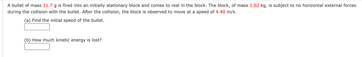 A bullet of mass 11.7 g is fired into an initially stationary block and comes to rest in the block. The block, of mass 1.02 kg, is subject to no horizontal external forces
during the collision with the bullet. After the collision, the block is observed to move at a speed of 4.40 m/s.
(a) Find the initial speed of the bullet.
(b) How much kinetic energy is lost?
