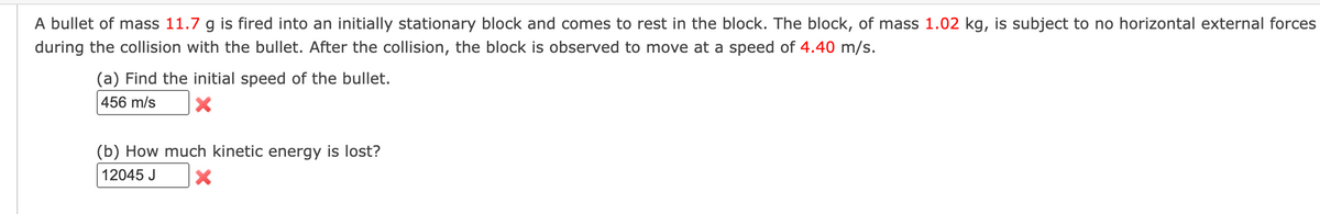 A bullet of mass 11.7 g is fired into an initially stationary block and comes to rest in the block. The block, of mass 1.02 kg, is subject to no horizontal external forces
during the collision with the bullet. After the collision, the block is observed to move at a speed of 4.40 m/s.
(a) Find the initial speed of the bullet.
456 m/s
(b) How much kinetic energy is lost?
12045 J
