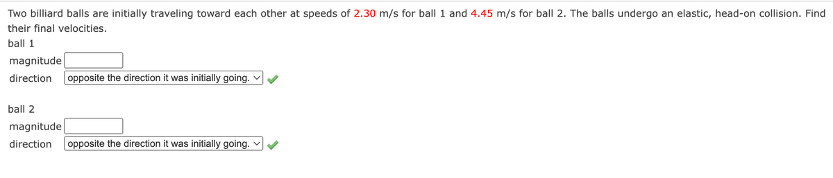 Two billiard balls are initially traveling toward each other at speeds of 2.30 m/s for ball 1 and 4.45 m/s for ball 2. The balls undergo an elastic, head-on collision. Find
their final velocities.
ball 1
magnitude
direction
opposite the direction it was initially going. v
ball 2
magnitude
direction
opposite the direction it was initially going. v
