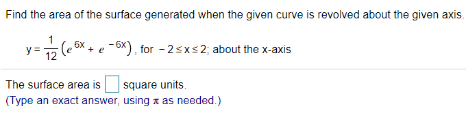 ## Problem Description

**Task**: Find the area of the surface generated when the given curve is revolved about the x-axis.

### Given Function

\[ y = \frac{1}{12} \left( e^{6x} + e^{-6x} \right) \]

### Interval

For \(-2 \leq x \leq 2\)

### Revolving Axis

About the x-axis

## Solution

The surface area is \(\_\_\_\_\) square units.

*(Type an exact answer, using \(\pi\) as needed.)*