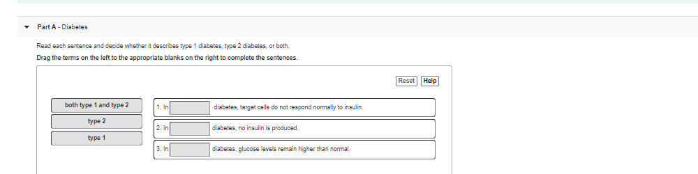 • Part A - Diabetes
Read each sentence and decide vwhether it describes type 1 diabetes, type 2 diabetes, or both.
Drag the terms on the left to the appropriate blanks on the right to complete the sentences.
Reset Help
1. In
both type 1 and type 2
diabetes, target cells do not respond normally to insulin.
type 2
2. In
diabetes, no insulin is produced.
type 1
3. In
diabetes, glucose levels remain higher than normal.
