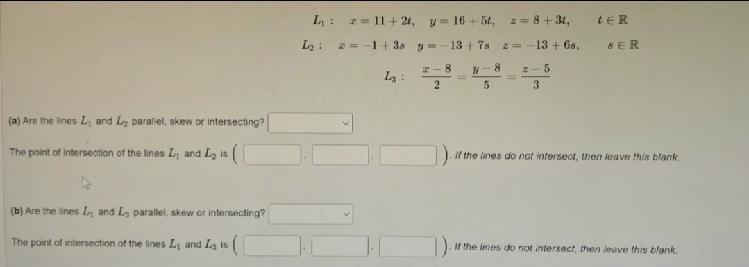 L: = 11 + 2t,
y = 16 + 5t,
z = 8+ 3t,
te R
L2 :
x = -1+ 3s
y = -13 + 7s
z = -13 + 6s,
SER
I - 8
y- 8
z- 5
L3:
3
(a) Are the lines L, and L2 parallel, skew or intersecting?
The point of intersection of the lines L, and L is
If the lines do not intersect, then leave this blank.
(b) Are the lines L and L3 parallel, skew or intersecting?
The point of intersection of the lines L and Lz is
If the lines do not intersect, then leave this blank.
