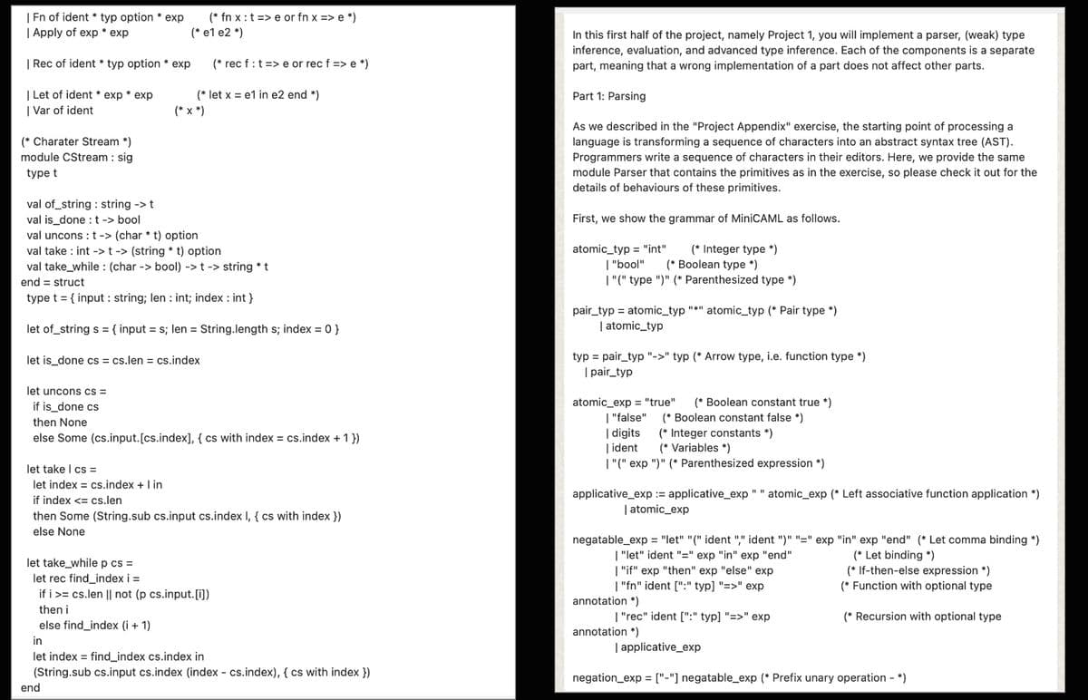 | Fn of ident typ option * exp
| Apply of exp * exp
(* fnxt>e or fn x => e *)
(* e1 e2 *)
(*rec f : t => e or rec f => e *)
| Rec of ident✶ typ option * exp
| Let of ident exp* exp
(* let x = e1 in e2 end *)
| Var of ident
(*x*)
(* Charater Stream *)
module CStream: sig
type t
val of_string: string -> t
val is done: t -> bool
val unconst-> (char *t) option
val take: int -> t-> (string *t) option
val take while (char -> bool) -> t -> string * t
end = struct
type t = {input: string; len: int; index: int}
let of_string s = {input = s; len = String.length s; index = 0}
let is done cscs.len = cs.index
let uncons cs =
if is_done cs
then None
else Some (cs.input. [cs.index], { cs with index = cs.index + 1})
let take | cs=
let index = cs.index + I in
if index <= cs.len
then Some (String.sub cs.input cs.index I, { cs with index})
else None
let take while pcs =
let rec find_index i =
in
ifics.len || not (p cs.input.[i])
then i
else find_index (i + 1)
let index = find_index cs.index in
In this first half of the project, namely Project 1, you will implement a parser, (weak) type
inference, evaluation, and advanced type inference. Each of the components is a separate
part, meaning that a wrong implementation of a part does not affect other parts.
Part 1: Parsing
As we described in the "Project Appendix" exercise, the starting point of processing a
language is transforming a sequence of characters into an abstract syntax tree (AST).
Programmers write a sequence of characters in their editors. Here, we provide the same
module Parser that contains the primitives as in the exercise, so please check it out for the
details of behaviours of these primitives.
First, we show the grammar of MiniCAML as follows.
atomic_typ="int"
(* Integer type *)
| "bool" (* Boolean type *)
| "("type")" (* Parenthesized type *)
pair_typ = atomic_typ "*" atomic_typ (* Pair type *)
| atomic_typ
typ = pair_typ "->" typ (* Arrow type, i.e. function type *)
| pair_typ
atomic_exp="true"
"false"
| digits
(* Boolean constant true *)
(*Boolean constant false *)
(*Integer constants *)
| ident (* Variables *)
| "("exp ")" (* Parenthesized expression *)
applicative_exp := applicative_exp" "atomic_exp (* Left associative function application *)
| atomic_exp
negatable_exp = "let" "(" ident "," ident ")" "=" exp "in" exp "end" (* Let comma binding *)
| "let" ident "=" exp "in" exp "end"
|"if" exp "then" exp "else" exp
| "fn" ident [":" typ] "=>" exp
annotation *)
| "rec" ident [":" typ] "=>" exp
annotation *)
| applicative_exp
(* Let binding *)
(* If-then-else expression *)
(* Function with optional type
(* Recursion with optional type
(String.sub cs.input cs.index (index - cs.index), {cs with index })
end
negation_exp = ["-"] negatable_exp (* Prefix unary operation - *)