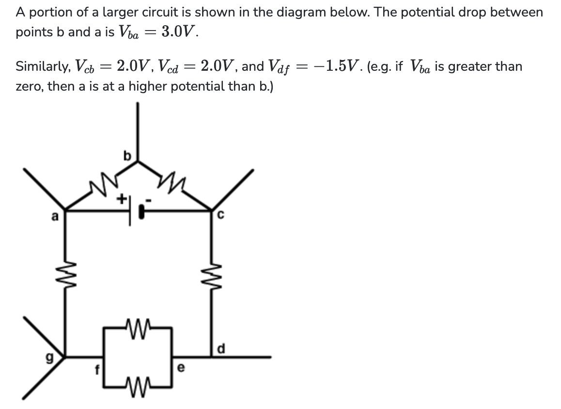 A portion of a larger circuit is shown in the diagram below. The potential drop between
points b and a is Via
: 3.0V.
Similarly, Vcb = 2.0V, Vcd = 2.0V, and Vaƒ = -1.5V. (e.g. if Vla is greater than
zero, then a is at a higher potential than b.)
a
-
6
my
e
d