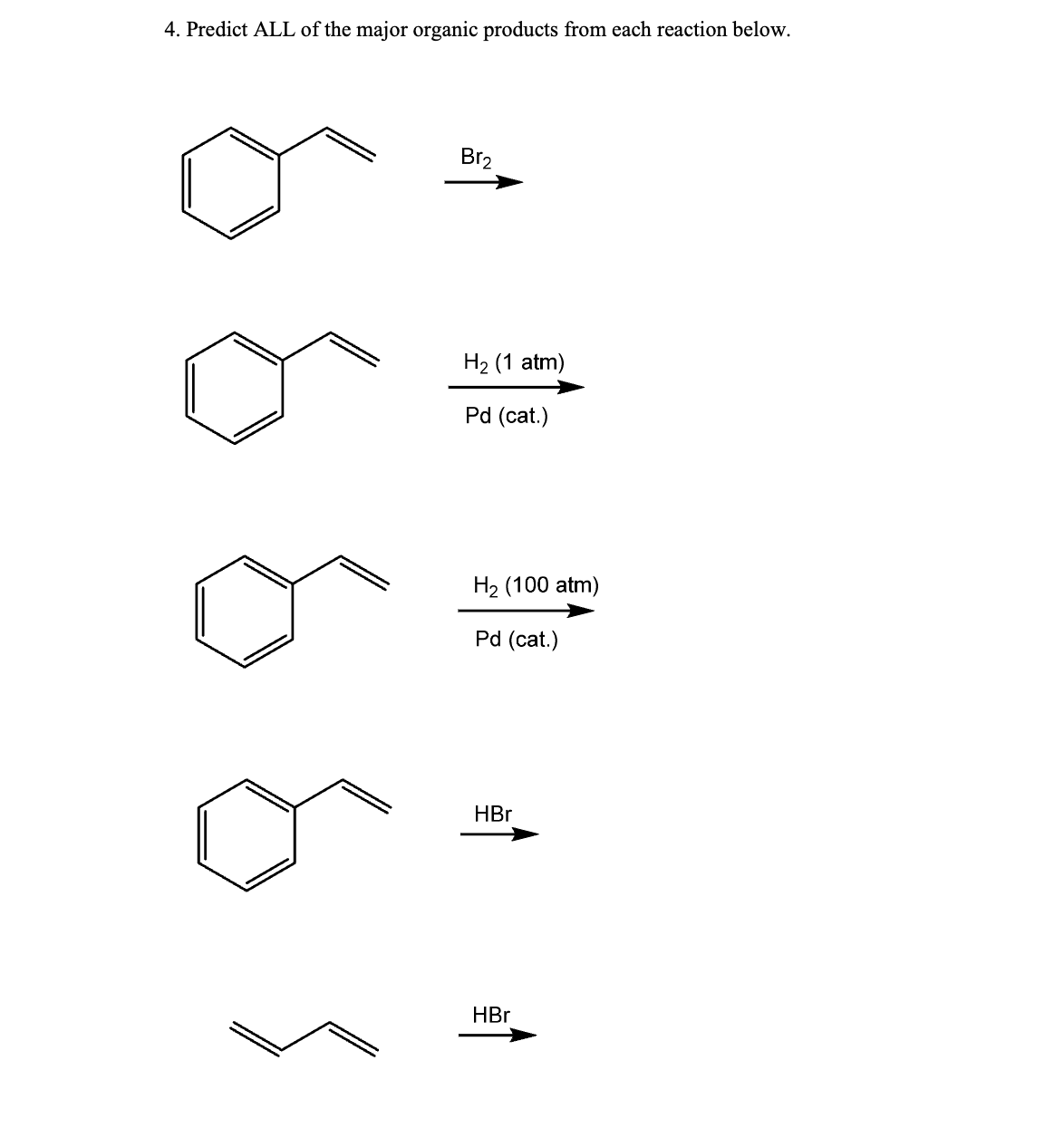 4. Predict ALL of the major organic products from each reaction below.
Br₂
H₂ (1 atm)
Pd (cat.)
H₂ (100 atm)
Pd (cat.)
HBr
HBr