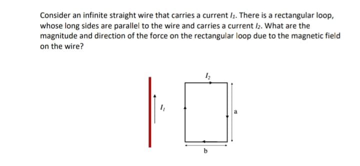 Consider an infinite straight wire that carries a current /₁. There is a rectangular loop,
whose long sides are parallel to the wire and carries a current /2. What are the
magnitude and direction of the force on the rectangular loop due to the magnetic field
on the wire?
10
b