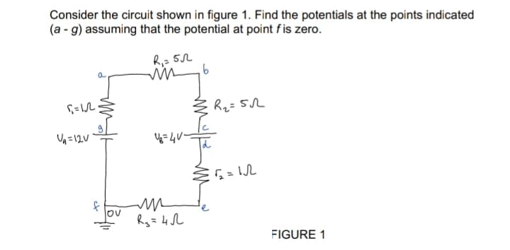 Consider the circuit shown in figure 1. Find the potentials at the points indicated
(a - g) assuming that the potential at point f is zero.
R₁ = 5
5₁ = 12.
U₁=12V
f
lov
U₂=4V-
m
R₂ = 4√
6
R₂=512
€2₂=12
FIGURE 1