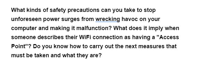 What kinds of safety precautions can you take to stop
unforeseen power surges from wrecking havoc on your
computer and making it malfunction? What does it imply when
someone describes their WiFi connection as having a "Access
Point"? Do you know how to carry out the next measures that
must be taken and what they are?