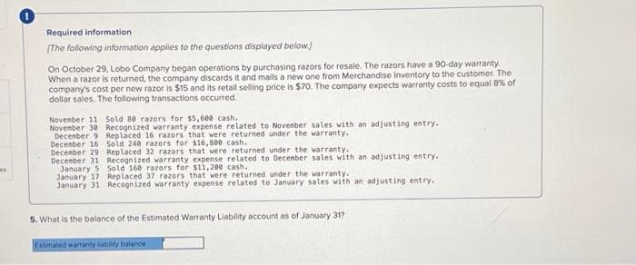 es
Required information
[The following information applies to the questions displayed below]
On October 29, Lobo Company began operations by purchasing razors for resale. The razors have a 90-day warranty.
When a razor is returned, the company discards it and mails a new one from Merchandise Inventory to the customer. The
company's cost per new razor is $15 and its retail selling price is $70. The company expects warranty costs to equal 8% of
dollar sales. The following transactions occurred.
November 11 Sold 80 razors for $5,600 cash.
November 30
Recognized warranty expense related to November sales with an adjusting entry.
Replaced 16 razors that were returned under the warranty.
December 9
December 16
December 29
Sold 240 razors for $16,800 cash.
Replaced 32 razors that were returned under the warranty.
December 31 Recognized warranty expense related to December sales with an adjusting entry..
January 5 Sold 160 razors for $11,200 cash.
January 17
Replaced 37 razors that were returned under the warranty.
January 31 Recognized warranty expense related to January sales with an adjusting entry..
5. What is the balance of the Estimated Warranty Liability account as of January 31?
Estimated warranty liability balance