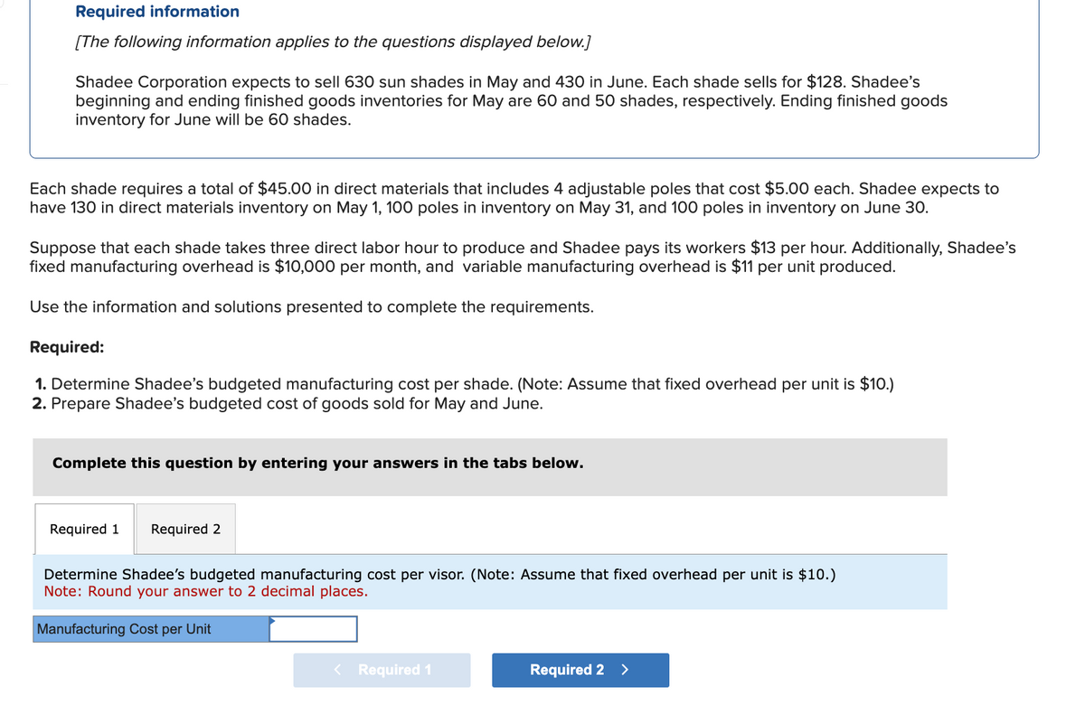 Required information
[The following information applies to the questions displayed below.]
Shadee Corporation expects to sell 630 sun shades in May and 430 in June. Each shade sells for $128. Shadee's
beginning and ending finished goods inventories for May are 60 and 50 shades, respectively. Ending finished goods
inventory for June will be 60 shades.
Each shade requires a total of $45.00 in direct materials that includes 4 adjustable poles that cost $5.00 each. Shadee expects to
have 130 in direct materials inventory on May 1, 100 poles in inventory on May 31, and 100 poles in inventory on June 30.
Suppose that each shade takes three direct labor hour to produce and Shadee pays its workers $13 per hour. Additionally, Shadee's
fixed manufacturing overhead is $10,000 per month, and variable manufacturing overhead is $11 per unit produced.
Use the information and solutions presented to complete the requirements.
Required:
1. Determine Shadee's budgeted manufacturing cost per shade. (Note: Assume that fixed overhead per unit is $10.)
2. Prepare Shadee's budgeted cost of goods sold for May and June.
Complete this question by entering your answers in the tabs below.
Required 1 Required 2
Determine Shadee's budgeted manufacturing cost per visor. (Note: Assume that fixed overhead per unit is $10.)
Note: Round your answer to 2 decimal places.
Manufacturing Cost per Unit
<
Required 1
Required 2 >