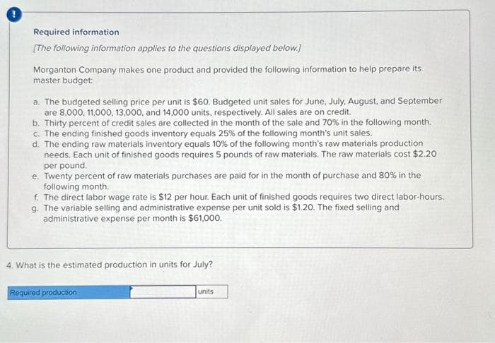 Required information
[The following information applies to the questions displayed below.]
Morganton Company makes one product and provided the following information to help prepare its
master budget:
a. The budgeted selling price per unit is $60. Budgeted unit sales for June, July, August, and September
are 8,000, 11,000, 13,000, and 14,000 units, respectively. All sales are on credit.
b. Thirty percent of credit sales are collected in the month of the sale and 70% in the following month.
c. The ending finished goods inventory equals 25% of the following month's unit sales.
d. The ending raw materials inventory equals 10% of the following month's raw materials production
needs. Each unit of finished goods requires 5 pounds of raw materials. The raw materials cost $2.20
per pound.
e. Twenty percent of raw materials purchases are paid for in the month of purchase and 80% in the
following month.
f. The direct labor wage rate is $12 per hour. Each unit of finished goods requires two direct labor-hours.
g. The variable selling and administrative expense per unit sold is $1.20. The fixed selling and
administrative expense per month is $61,000.
4. What is the estimated production in units for July?
Required production
units