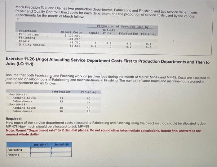 Mack Precision Tool and Die has two production departments, Fabricating and Finishing, and two service departments,
Repair and Quality Control. Direct costs for each department and the proportion of service costs used by the various
departments for the month of March follow:
Department.
Fabricating
Finishing
Repair
Quality Control
Job MP-47:
Machine-hours
Labor-hours
Job MP-481
Direct Costs
$137,600.
104,200.
44,700
83,500
Machine-hours
Labor-hours
Fabricating
Finishing
Fabricating
33
83
30
90
Repair
Exercise 11-26 (Algo) Allocating Service Department Costs First to Production Departments and Then to
Jobs (LO 11-1)
Job MP-47 Job MP-48
0
Assume that both Fabricating and Finishing work on just two jobs during the month of March: MP-47 and MP-48. Costs are allocated to
jobs based on labor-hours in Fabricating and machine-hours in Finishing. The number of labor-hours and machine-hours worked in
each department are as follows:
0.6
80
10
Proportion of Services Used by
Quality
Finishing
58
28
Control Fabricating Finishing.
0.2
0
0.5
0.2
0.3
0.2
Required:
How much of the service department costs allocated to Fabricating and Finishing using the direct method should be allocated to Job
MP-47? How much should be allocated to Job MP-48?
Note: Round "Department rate" to 2 decimal places. Do not round other intermediate calculations. Round final answers to the
nearest whole dollar.