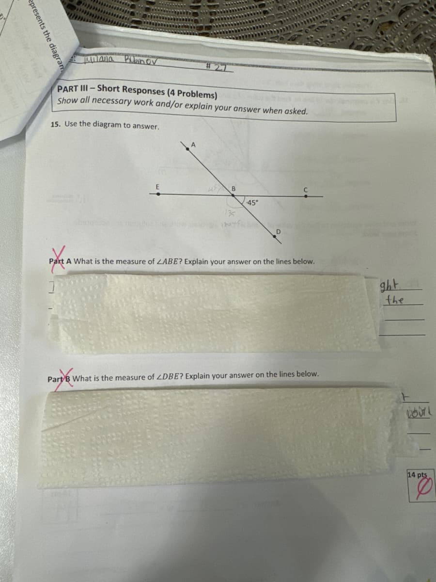 epresents the diagram
mniana Pibin ov
PART III-Short Responses (4 Problems)
Show all necessary work and/or explain your answer when asked.
15. Use the diagram to answer.
42 B
135
1804-
45°
Part A What is the measure of LABE? Explain your answer on the lines below.
Part B What is the measure of ZDBE? Explain your answer on the lines below.
WANA
ght
the
VOUL
14 pts
1%