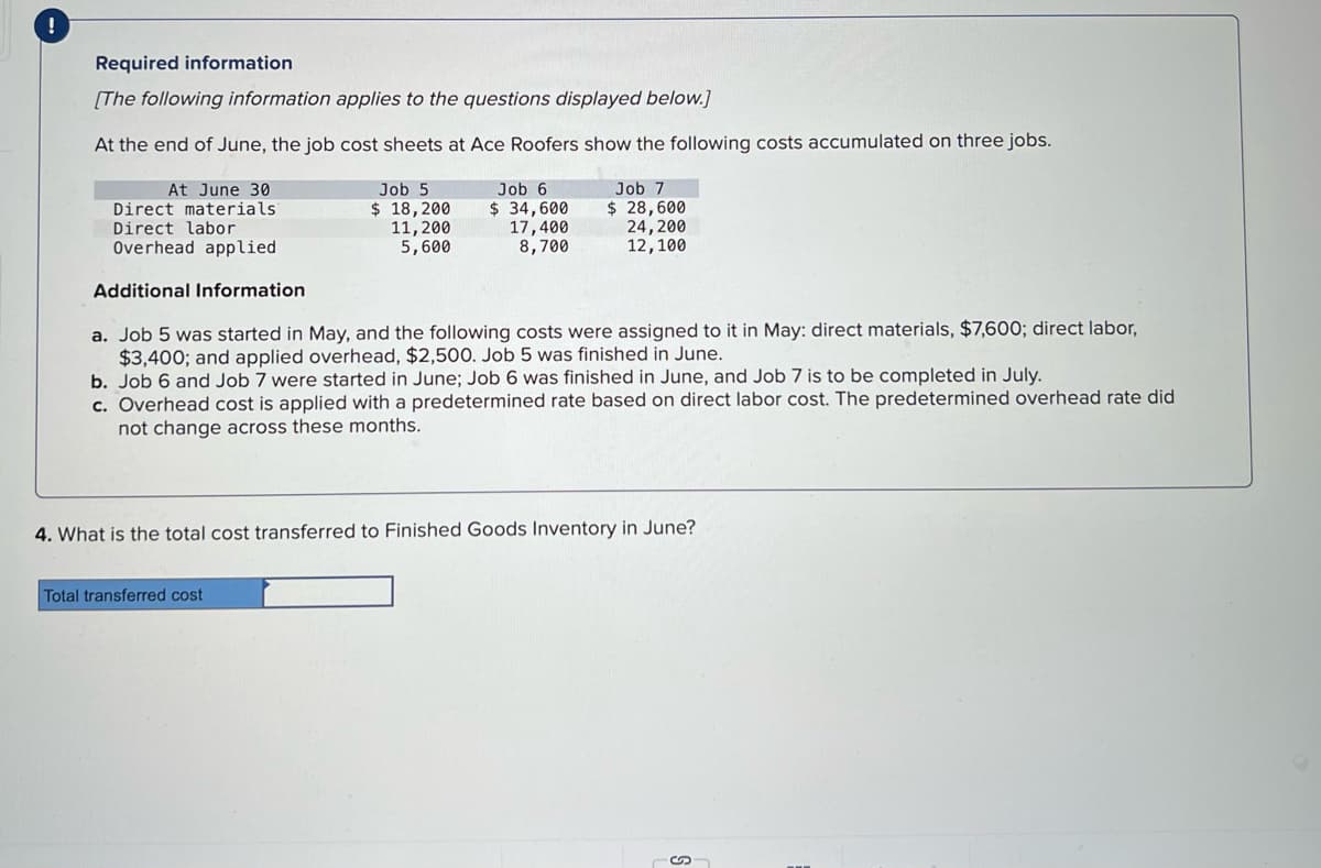!
Required information
[The following information applies to the questions displayed below.]
At the end of June, the job cost sheets at Ace Roofers show the following costs accumulated on three jobs.
At June 30
Direct materials:
Direct labor
Overhead applied
Additional Information
a. Job 5 was started in May, and the following costs were assigned to it in May: direct materials, $7,600; direct labor,
$3,400; and applied overhead, $2,500. Job 5 was finished in June.
b. Job 6 and Job 7 were started in June; Job 6 was finished in June, and Job 7 is to be completed in July.
c. Overhead cost is applied with a predetermined rate based on direct labor cost. The predetermined overhead rate did
not change across these months.
Job 5
$ 18, 200
11, 200
5,600
Job 6
$ 34,600
17,400
8,700
Total transferred cost
Job 7
$ 28,600
24, 200
12,100
4. What is the total cost transferred to Finished Goods Inventory in June?