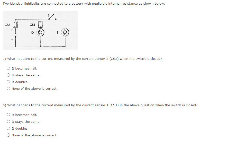 Two identical lightbulbs are connected to a battery with negligible internal resistance as shown below.
S
CS2
CS1
E
a) What happens to the current measured by the current sensor 2 (CS2) when the switch is closed?
It becomes half.
It stays the same.
It doubles.
None of the above is correct.
b) What happens to the current measured by the current sensor 1 (CS1) in the above question when the switch is closed?
It becomes half.
It stays the same.
It doubles.
None of the above is correct.