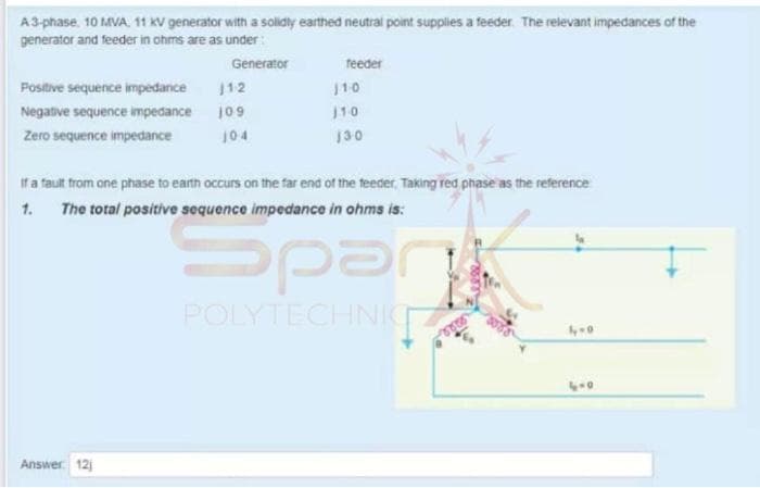 A3-phase. 10 MVA. 11 kV generator with a solidly earthed neutral point supplies a feeder The relevant impedances of the
generator and feeder in ohms are as under:
Generator
teeder
Positive sequence impedance
12
110
Negative sequence impedance j09
110
Zero sequence impedance
104
130
If a fault from one phase to earth occurs on the far end of the teeder, Taking red phase as the reference
1.
The total positive sequence impedance in ohms is:
Spar
POLYTECHNIC
Answer 12
