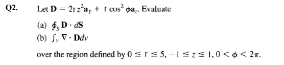 Q2.
Let D = 2rz'a, + r cos? pa,. Evaluate
%3D
(a) $, D · dS
(b) S, V · Ddv
over the region defined by 0 srs 5, –1<z5 1,0< o < 2r.
