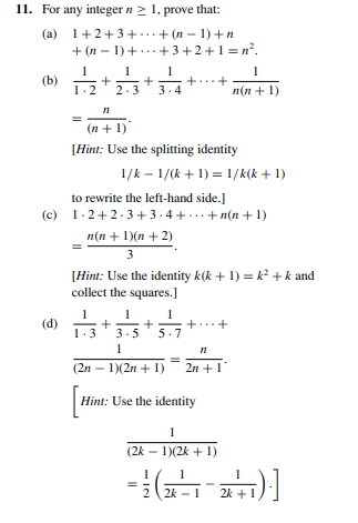 11. For any integer n > 1, prove that:
(a)
1+2+3+...+ (n – 1) +n
+ (n – 1) +...+3+2+1 = n?.
+
1.2
2.3
3.4
п(n + 1)
(n + 1)
[Hint: Use the splitting identity
1/k – 1/(k + 1) = 1/K(k + 1)
to rewrite the left-hand side.]
(c) 1.2+2.3+3.4 +...+ n(n + 1)
n(n + 1)(n + 2)
3
[Hint: Use the identity k(k + 1) = k? +k and
collect the squares.]
1-3
1
+
3.5
(d)
1.3
5.7
1
(2n – 1)(2n + 1)
2n +1
Hint: Use the identity
1
(2k – 1)(2k + 1)
2 2k - 1
2k +1
