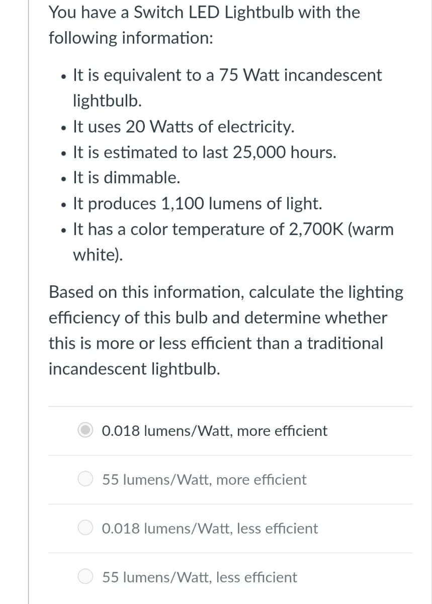 You have a Switch LED Lightbulb with the
following information:
• It is equivalent to a 75 Watt incandescent
lightbulb.
• It uses 20 Watts of electricity.
• It is estimated to last 25,000 hours.
• It is dimmable.
• It produces 1,100 lumens of light.
• It has a color temperature of 2,700K (warm
white).
Based on this information, calculate the lighting
efficiency of this bulb and determine whether
this is more or less efficient than a traditional
incandescent lightbulb.
0.018 lumens/Watt, more efficient
55 lumens/Watt, more efficient
0.018 lumens/Watt, less efficient
55 lumens/Watt, less efficient
