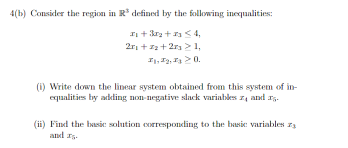 4(b) Consider the region in R³ defined by the following inequalities:
x1 + 3x2 + x3 ≤ 4,
2x1 + x2+2x3 ≥ 1,
I1, I2, I3 > 0.
(i) Write down the linear system obtained from this system of in-
equalities by adding non-negative slack variables 4 and 25.
(ii) Find the basic solution corresponding to the basic variables 3
and 15.