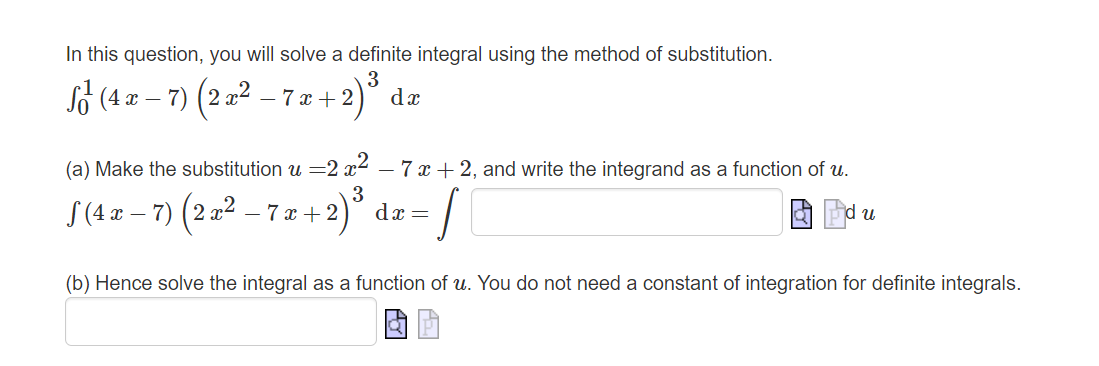 In this question, you will solve a definite integral using the method of substitution.
3
S² (4 x − 7) (2 x² − 7 x + 2
-
dx
(a) Make the substitution u =2x²
3
S (4 x −7) (2x² − 7 x + 2)
+2) ³ dr = f
-
-7x + 2, and write the integrand as a function of u.
d u
(b) Hence solve the integral as a function of u. You do not need a constant of integration for definite integrals.