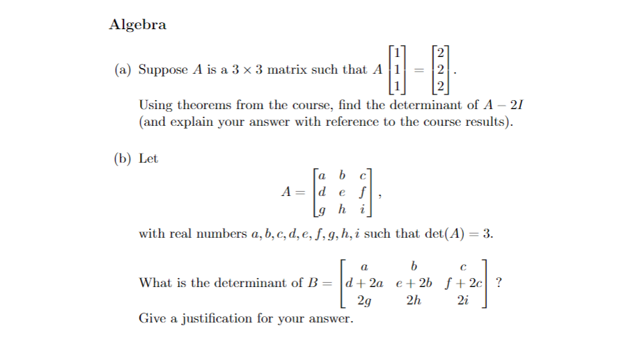 Algebra
(a) Suppose A is a 3 × 3 matrix such that A
H
Using theorems from the course, find the determinant of A - 21
(and explain your answer with reference to the course results).
(b) Let
A =
||
a b c
de f
Lg h i
with real numbers a, b, c, d, e, f, g, h, i such that det(A) = 3.
What is the determinant of B
N28
Give a justification for your answer.
a
b
с
4 + 24
d+2a e+2b f+ 2c ?
2g
2h
2i