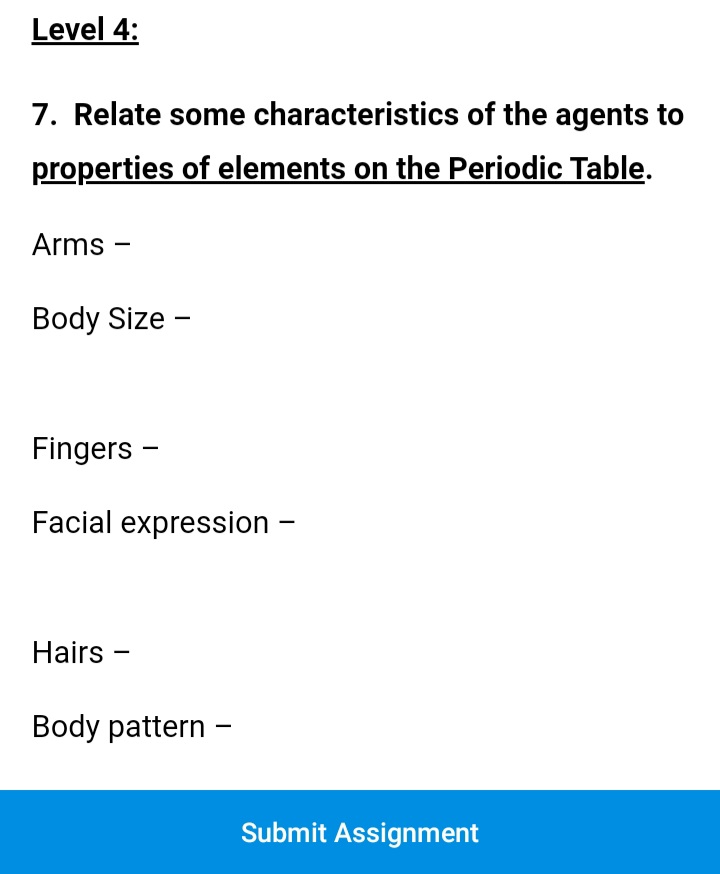 Level 4:
7. Relate some characteristics of the agents to
properties of elements on the Periodic Table.
Arms -
Body Size -
Fingers -
Facial expression –
Hairs -
Body pattern -
Submit Assignment
