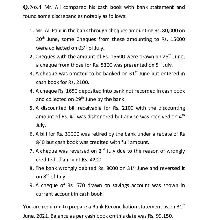 Q.No.4 Mr. Ali compared his cash book with bank statement and
found some discrepancies notably as follows:
1. Mr. Ali Paid in the bank through cheques amounting Rs. 80,000 on
20th June, some Cheques from these amounting to Rs. 15000
were collected on 03rd of July.
2. Cheques with the amount of Rs. 15600 were drawn on 25th June,
a cheque from those for Rs. 5300 was presented on 5th July.
3. A cheque was omitted to be banked on 31* June but entered in
cash book for Rs. 2100.
4. A cheque Rs. 1650 deposited into bank not recorded in cash book
and collected on 29th June by the bank.
5. A discounted bill receivable for Rs. 2100 with the discounting
amount of Rs. 40 was dishonored but advice was received on 4th
July.
6. A bill for Rs. 30000 was retired by the bank under a rebate of Rs
840 but cash book was credited with full amount.
7. A cheque was reversed on 2d July due to the reason of wrongly
credited of amount Rs. 4200.
8. The bank wrongly debited Rs. 8000 on 31* June and reversed it
on 8th of July.
9. A cheque of Rs. 670 drawn on savings account was shown in
current account in cash book.
You are required to prepare a Bank Reconciliation statement as on 31st
June, 2021. Balance as per cash book on this date was Rs. 99,150.
