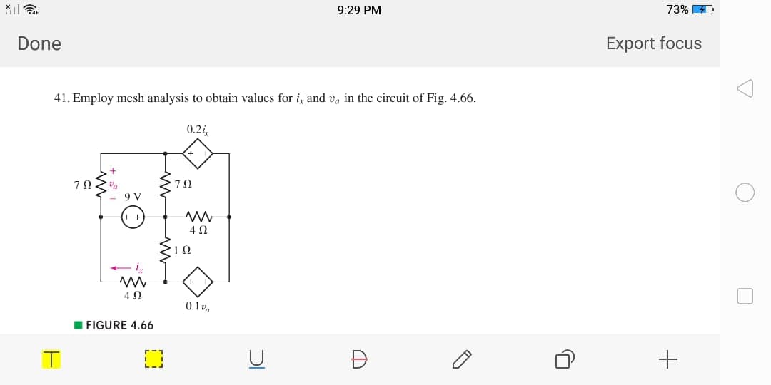 9:29 PM
73%
Done
Export focus
41. Employ mesh analysis to obtain values for i and v, in the circuit of Fig. 4.66.
0.2i
7Ω.
9 V
4Ω
0.1 va
I FIGURE 4.66
U
