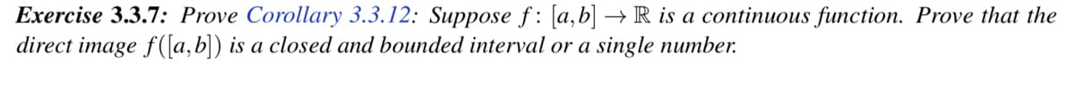 Exercise 3.3.7: Prove Corollary 3.3.12: Suppose f: [a,b] → R is a continuous function. Prove that the
direct image f([a, b]) is a closed and bounded interval or a single number.