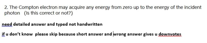 2. The Compton electron may acquire any energy from zero up to the energy of the incident
photon (Is this correct or not?)
need detailed answer and typed not handwritten
if u don't know please skip because short answer and wrong answer gives u downvotes
