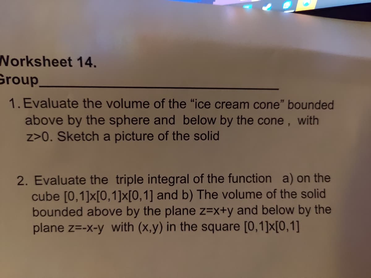 Worksheet 14.
Group
1. Evaluate the volume of the "ice cream cone" bounded
above by the sphere and below by the cone, with
z>0. Sketch a picture of the solid
2. Evaluate the triple integral of the function a) on the
cube [0,1]x[0,1]x[0,1] and b) The volume of the solid
bounded above by the plane z=x+y and below by the
plane z=-x-y with (x,y) in the square [0,1]x[0,1]