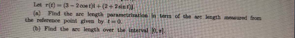 Let r(t)=(3-2 oost)i + (2+2 sin t)j.
(a) Find the are length parametrization in term of the arc length measured from
the reference point given by t=0.
(b) Find the are length over the interval [0, TT).