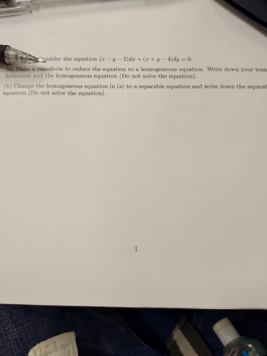 Consider the equation (x - y - 2)dx + (x+y-4) dy = 0.
(a) Make a transform to reduce the equation to a homogeneous equation. Write down your tran
formation and the homogeneous equation (Do not solve the equation).
(b) Change the homogeneous equation in (a) to a separable equation and write down the separab
equation (Do not solve the equation).
1