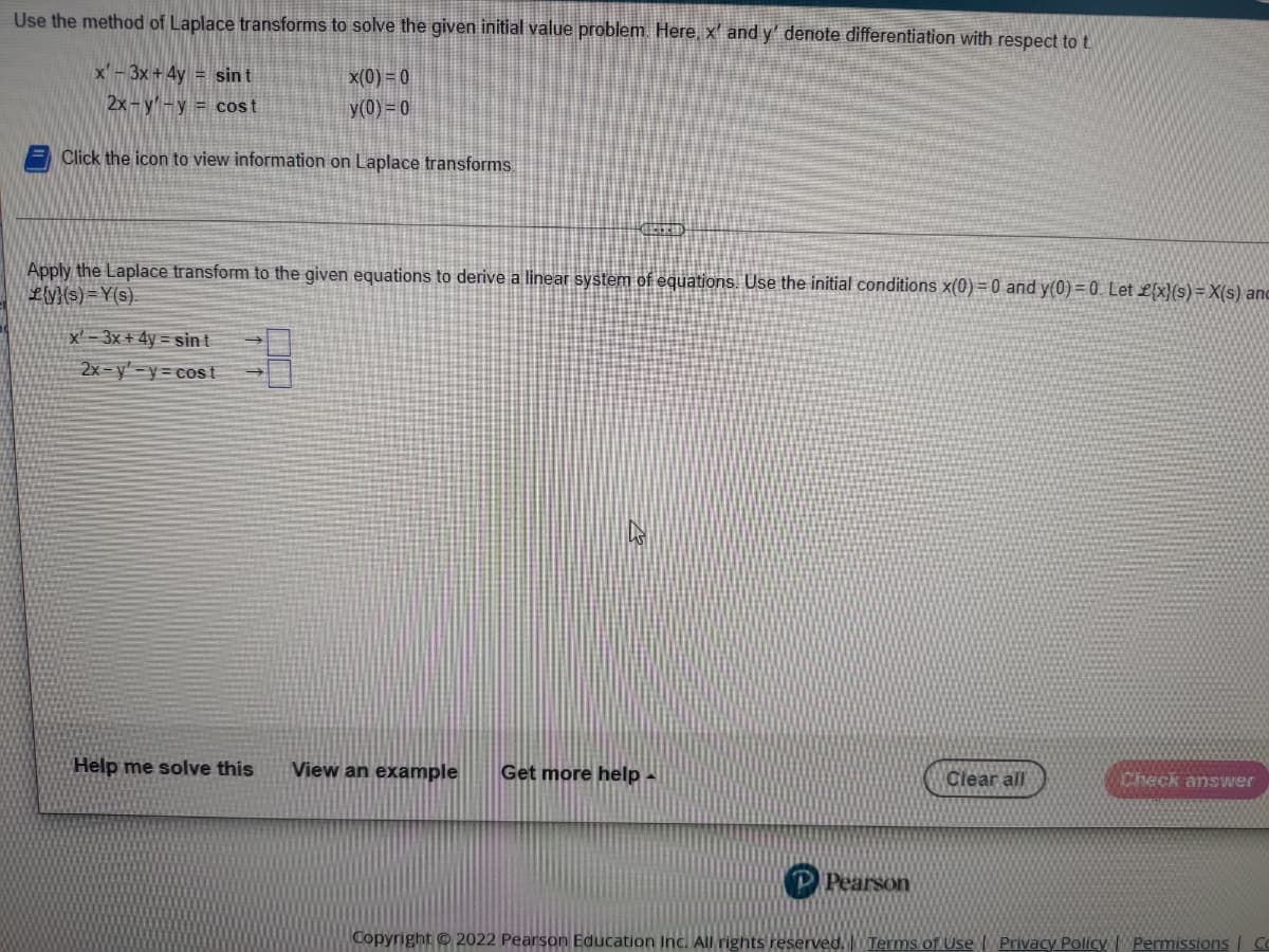 Use the method of Laplace transforms to solve the given initial value problem Here, x' and y' denote differentiation with respect to t.
x'-3x +4y = sint
x(0) = 0
2x-y'-y = cost
y(0) = 0
Click the icon to view information on Laplace transforms
Apply the Laplace transform to the given equations to derive a linear system of equations. Use the initial conditions x(0) = 0 and y(0) = 0. Let £{x}(s) = X(s) anc
Ly}{s) = Y(s)
x' - 3x + 4y = sin t
2x-y'-y= cost
Help me solve this
View an example
Get more help -
Clear all
Check answer
P Pearson
Copyright © 2022 Pearson Education Inc. All rights reserved.Terms of Use | Privacy Policy | Permissions|
