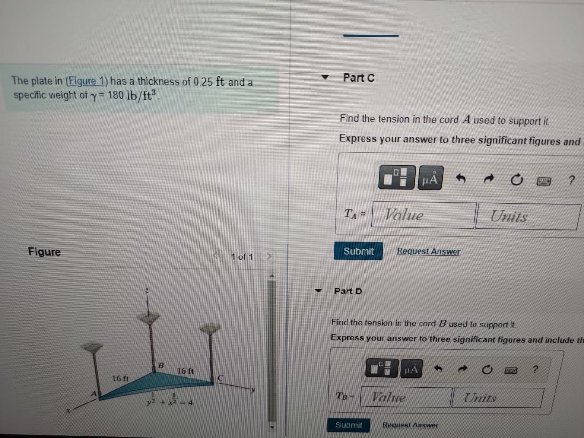 **Support of a Triangular Plate**

The plate in [Figure 1] has a thickness of 0.25 ft and a specific weight of γ = 180 lb/ft³.

**Figure Explanation**
The figure illustrates a triangular plate supported by three cords labeled A, B, and C. The dimensions of the triangular plate are given along the x and y axes. Specifically, the points of support are positioned as follows:

- Support A: Located at coordinates (16 ft, 0 ft, 0 ft) along the y-axis.
- Support B: Located at coordinates (0 ft, 16 ft, 0 ft) along the z-axis.
- Support C: Positioned at coordinates (0 ft, 0 ft, 16 ft) along the x-axis.

The plate is represented as a blue triangle, and the equation of the plane given is y² + x² = 4.

**Part C**
**Question:** Find the tension in the cord \( A \) used to support it.

**Answer Box:** 
\[ T_A = \]

*Express your answer to three significant figures and include the appropriate units.*

**Submission:**

- Submit button to confirm the answer.
- Request Answer option available for hints or solutions.

**Part D**
**Question:** Find the tension in the cord \( B \) used to support it.

**Answer Box:**
\[ T_B = \]

*Express your answer to three significant figures and include the appropriate units.*

**Submission:**

- Submit button to confirm the answer.
- Request Answer option available for hints or solutions.

---
This transcription is designed to appear on an educational website, providing detailed descriptions and instructions for students working on engineering mechanics problems related to static equilibrium and tension in supporting cords.