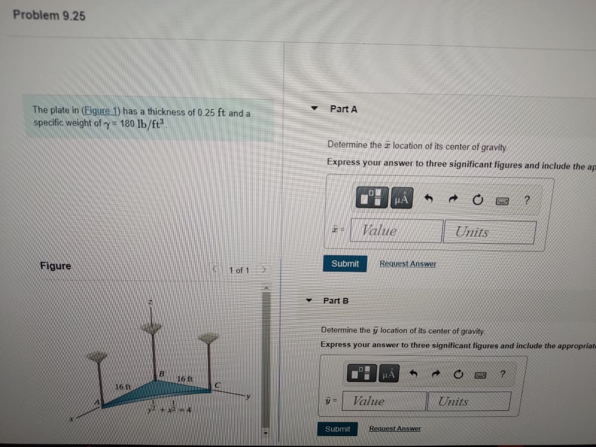 ### Problem 9.25

**Given:**
- The plate in (Figure 1) has a thickness of 0.25 ft and a specific weight \( \gamma = 180 \, \text{lb}/\text{ft}^3 \).

#### Figure
- The figure illustrates a triangular plate with vertices labeled A, B, and C.
- The vertex coordinates are not given explicitly, but the base of the plate appears to extend along the x-axis and its height along the z-axis. The vertex coordinates are approximately as follows:
  - Point A: Located on the x-axis, 1.6 ft from y-axis.
  - Point B: Located 1.6 ft, along the z-axis.
  - Point C: Located on the x-axis, 1.6 ft from y-axis.
- Below the x-axis, the equation of the parabola \( y^2 + x^2 = 4 \) is noted.

#### Part A
- **Task:** Determine the \( \bar{x} \) location of its center of gravity.
- **Requirements:** 
  - Express your answer to three significant figures.
  - Include the appropriate units.

\[ \bar{x} = \_\_\_\_ \, \text{Value} \, \text{Units} \]

\[ \text{Submit} \quad \text{Request Answer} \]

#### Part B
- **Task:** Determine the \( \bar{y} \) location of its center of gravity.
- **Requirements:** 
  - Express your answer to three significant figures.
  - Include the appropriate units.

\[ \bar{y} = \_\_\_\_ \, \text{Value} \, \text{Units} \]

\[ \text{Submit} \quad \text{Request Answer} \]

(Note: The diagrams and descriptions should help visualize the problem setup and provide context for solving the geometry of the plate and calculating its center of gravity. Please ensure to apply appropriate integration techniques and principles of centroid calculation for the figure.)