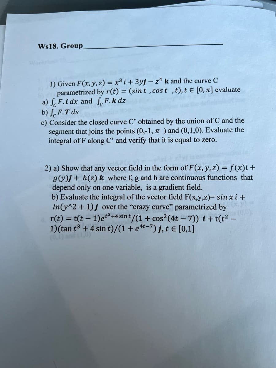 ### Worksheet 18: Group Work

#### Problem 1:
Given \( \mathbf{F}(x, y, z) = x^3 \mathbf{i} + 3y \mathbf{j} - z^4 \mathbf{k} \) and the curve \( C \) parameterized by \( \mathbf{r}(t) = (\sin t , \cos t , t) \), \( t \in [0, \pi] \), evaluate the following:

a) \( \int_C \mathbf{F} \cdot \mathbf{i} \, dx \) and \( \int_C \mathbf{F} \cdot \mathbf{k} \, dz \)

b) \( \int_C \mathbf{F} \cdot T \, ds \)

c) Consider the closed curve \( C' \) obtained by the union of \( C \) and the segment that joins the points \((0,-1, \pi)\) and \((0,1,0)\). Evaluate the integral of \( \mathbf{F} \) along \( C' \) and verify that it is equal to zero.

#### Problem 2:

a) Show that any vector field in the form of \( \mathbf{F}(x, y, z) = f(x) \mathbf{i} + g(y) \mathbf{j} + h(z) \mathbf{k} \), where \( f \), \( g \), and \( h \) are continuous functions that depend only on one variable, is a gradient field.

b) Evaluate the integral of the vector field \( \mathbf{F}(x, y, z) = \sin x \, \mathbf{i} + \ln(y^2 + 1) \, \mathbf{j} \) over the “crazy curve” parameterized by 
\[
\mathbf{r}(t) = \left( t(t - 1) e^{t^3 + 4 \sin t} / (1 + \cos^2 (4t - 7)) \right) \mathbf{i} + \left( t(t^2 - 1) (\tan t^3 + 4 \sin t) / (1 + e^{4t - 7}) \right) \mathbf{j}, \, t \in [0, 1]
\]
