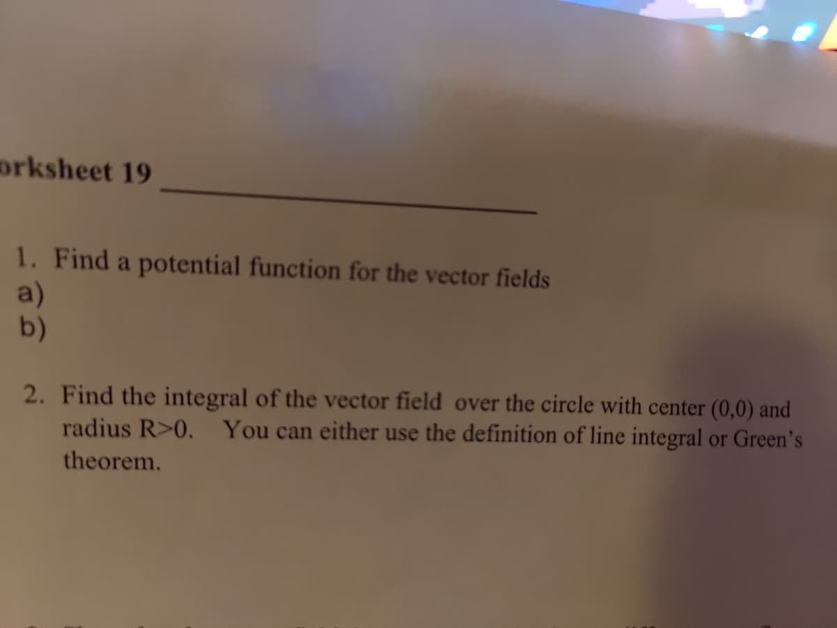 ### Worksheet 19

1. **Find a potential function for the vector fields**
    a) 
    b) 

2. **Find the integral of the vector field over the circle with center (0,0) and radius \( R > 0 \). You can either use the definition of line integral or Green's theorem.**