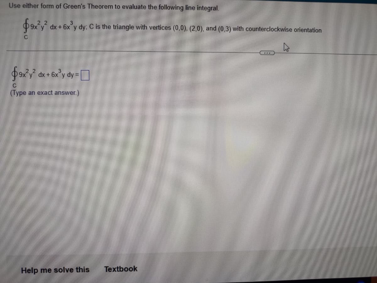 ---
## Evaluating Line Integrals using Green's Theorem

In this exercise, we will use Green's Theorem to evaluate the following line integral:

\[ 
\oint_{C} \left(9x^2 y \, dx + 6x^3 y \, dy\right) 
\]

where \(C\) is the triangle with vertices \((0,0)\), \((2,0)\), and \((0,3)\) oriented counterclockwise.

### Step-by-step Solution

The line integral can be evaluated using Green's Theorem, which states that:

\[ 
\oint_{C} \left(P \, dx + Q \, dy\right) = \iint_{R} \left( \frac{\partial Q}{\partial x} - \frac{\partial P}{\partial y} \right) dA 
\]

where \(P(x, y) = 9x^2 y\) and \(Q(x, y) = 6x^3 y\).

To apply Green's Theorem, we need to find the partial derivatives:

1. Compute \(\frac{\partial Q}{\partial x}\):
\[ 
\frac{\partial}{\partial x} (6x^3 y) = 18x^2 y 
\]

2. Compute \(\frac{\partial P}{\partial y}\):
\[
\frac{\partial}{\partial y} (9x^2 y) = 9x^2 
\]

Thus, the integrand for the double integral becomes:

\[ 
\frac{\partial Q}{\partial x} - \frac{\partial P}{\partial y} = 18x^2 y - 9x^2 = 9x^2 (2y - 1) 
\]

### Mapping the Region R

Region \(R\) is a right triangle with vertices \((0,0)\), \((2,0)\), and \((0,3)\). The bounds for \(x\) and \(y\) need to be set accordingly. The equation of the line connecting \((0,3)\) and \((2,0)\) is:

\[ 
y = 3 - \frac{3}{2}x 
\]

This line sets the upper bound for \(y\) for any \(x\) in \([0,2