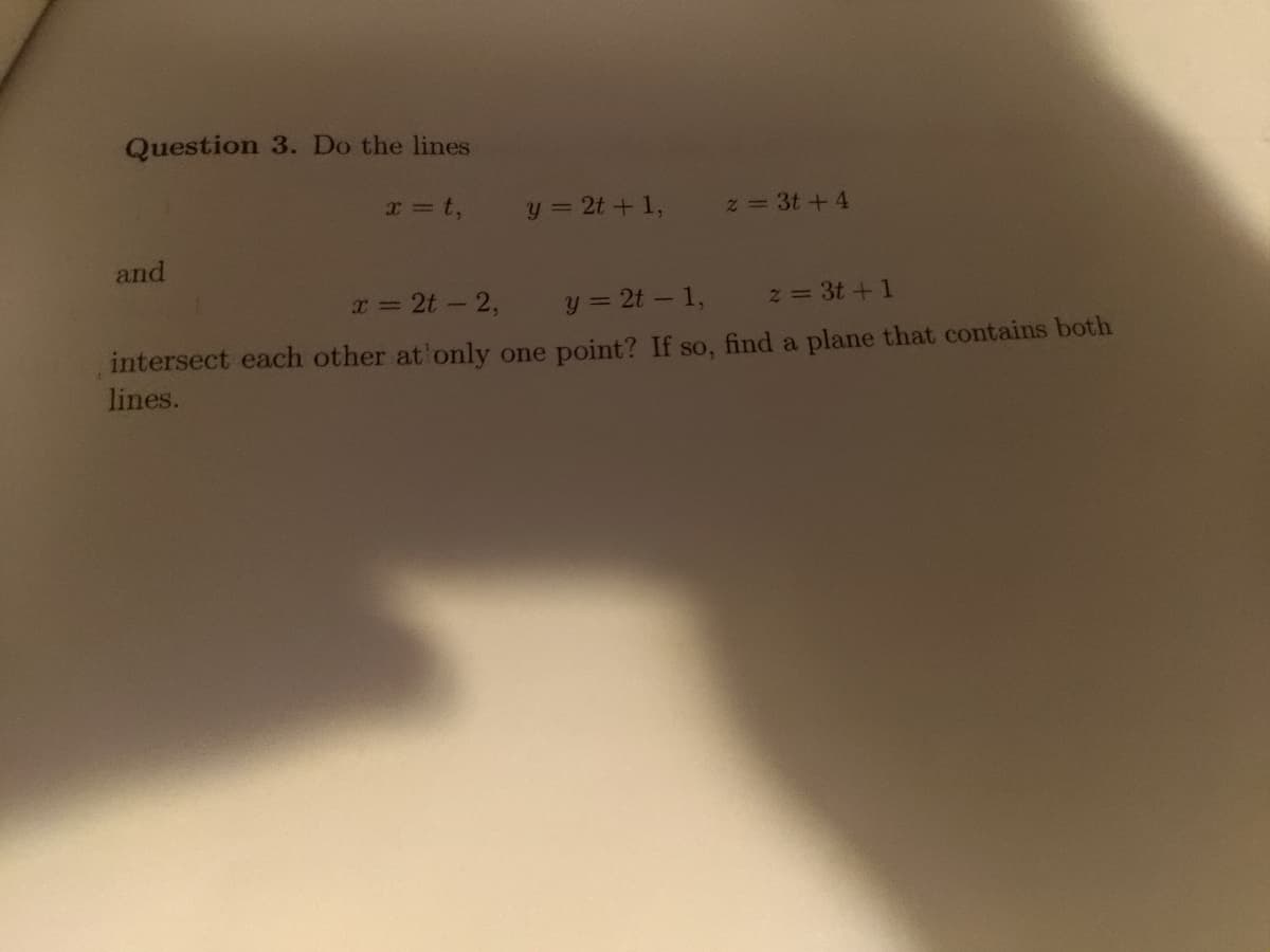 **Question 3. Do the lines**

\[ x = t, \quad y = 2t + 1, \quad z = 3t + 4 \]

**and**

\[ x = 2t - 2, \quad y = 2t - 1, \quad z = 3t + 1 \]

**intersect each other at only one point? If so, find a plane that contains both lines.**